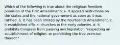 Which of the following is true about the religious freedom provision of the First Amendment? a. It applied restrictions on the states and the national government as soon as it was ratified. b. It has been limited by the Fourteenth Amendment. c. It established official churches in the early colonies. d. It prohibits Congress from passing any legislation "respecting an establishment of religion, or prohibiting the free exercise thereof."