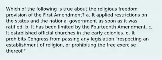 Which of the following is true about the religious freedom provision of the First Amendment? a. It applied restrictions on the states and the national government as soon as it was ratified. b. It has been limited by the Fourteenth Amendment. c. It established official churches in the early colonies. d. It prohibits Congress from passing any legislation "respecting an establishment of religion, or prohibiting the free exercise thereof."