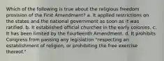 Which of the following is true about the religious freedom provision of the First Amendment? a. It applied restrictions on the states and the national government as soon as it was ratified. b. It established official churches in the early colonies. c. It has been limited by the Fourteenth Amendment. d. It prohibits Congress from passing any legislation "respecting an establishment of religion, or prohibiting the free exercise thereof."