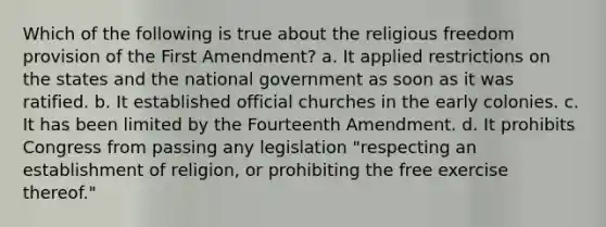 Which of the following is true about the religious freedom provision of the First Amendment? a. It applied restrictions on the states and the national government as soon as it was ratified. b. It established official churches in the early colonies. c. It has been limited by the Fourteenth Amendment. d. It prohibits Congress from passing any legislation "respecting an establishment of religion, or prohibiting the free exercise thereof."