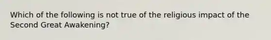 Which of the following is not true of the religious impact of the Second Great Awakening?