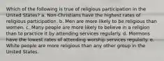 Which of the following is true of religious participation in the United States? a. Non-Christians have the highest rates of religious participation. b. Men are more likely to be religious than women. c. Many people are more likely to believe in a religion than to practice it by attending services regularly. d. Mormons have the lowest rates of attending worship services regularly. e. White people are more religious than any other group in the United States.