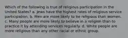 Which of the following is true of religious participation in the United States? a. Jews have the highest rates of religious service participation. b. Men are more likely to be religious than women. c. Many people are more likely to believe in a religion than to practice it by attending services regularly. d. White people are more religious than any other racial or ethnic group.