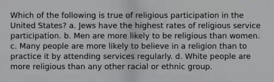 Which of the following is true of religious participation in the United States? a. Jews have the highest rates of religious service participation. b. Men are more likely to be religious than women. c. Many people are more likely to believe in a religion than to practice it by attending services regularly. d. White people are more religious than any other racial or ethnic group.