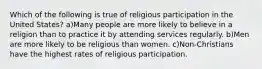 Which of the following is true of religious participation in the United States? a)Many people are more likely to believe in a religion than to practice it by attending services regularly. b)Men are more likely to be religious than women. c)Non-Christians have the highest rates of religious participation.