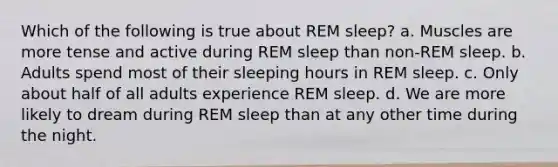 Which of the following is true about REM sleep? a. Muscles are more tense and active during REM sleep than non-REM sleep. b. Adults spend most of their sleeping hours in REM sleep. c. Only about half of all adults experience REM sleep. d. We are more likely to dream during REM sleep than at any other time during the night.