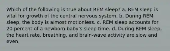 Which of the following is true about REM sleep? a. REM sleep is vital for growth of the central nervous system. b. During REM sleep, the body is almost motionless. c. REM sleep accounts for 20 percent of a newborn baby's sleep time. d. During REM sleep, the heart rate, breathing, and brain-wave activity are slow and even.