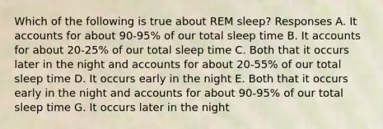 Which of the following is true about REM sleep? Responses A. It accounts for about 90-95% of our total sleep time B. It accounts for about 20-25% of our total sleep time C. Both that it occurs later in the night and accounts for about 20-55% of our total sleep time D. It occurs early in the night E. Both that it occurs early in the night and accounts for about 90-95% of our total sleep time G. It occurs later in the night