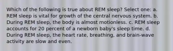 Which of the following is true about REM sleep? Select one: a. REM sleep is vital for growth of the central nervous system. b. During REM sleep, the body is almost motionless. c. REM sleep accounts for 20 percent of a newborn baby's sleep time. d. During REM sleep, the heart rate, breathing, and brain-wave activity are slow and even.