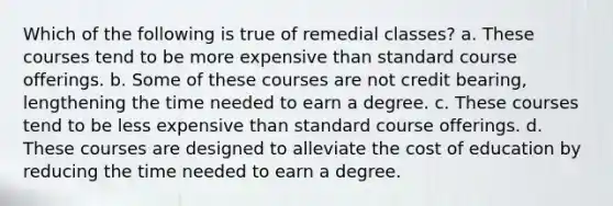 Which of the following is true of remedial classes? a. These courses tend to be more expensive than standard course offerings. b. Some of these courses are not credit bearing, lengthening the time needed to earn a degree. c. These courses tend to be less expensive than standard course offerings. d. These courses are designed to alleviate the cost of education by reducing the time needed to earn a degree.