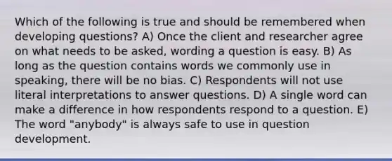 Which of the following is true and should be remembered when developing questions? A) Once the client and researcher agree on what needs to be asked, wording a question is easy. B) As long as the question contains words we commonly use in speaking, there will be no bias. C) Respondents will not use literal interpretations to answer questions. D) A single word can make a difference in how respondents respond to a question. E) The word "anybody" is always safe to use in question development.