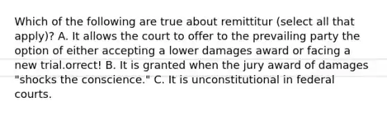 Which of the following are true about remittitur (select all that apply)? A. It allows the court to offer to the prevailing party the option of either accepting a lower damages award or facing a new trial.orrect! B. It is granted when the jury award of damages "shocks the conscience." C. It is unconstitutional in federal courts.