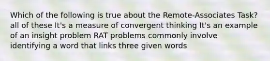 Which of the following is true about the Remote-Associates Task? all of these It's a measure of convergent thinking It's an example of an insight problem RAT problems commonly involve identifying a word that links three given words