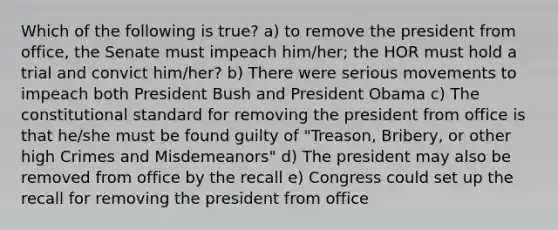 Which of the following is true? a) to remove the president from office, the Senate must impeach him/her; the HOR must hold a trial and convict him/her? b) There were serious movements to impeach both President Bush and President Obama c) The constitutional standard for removing the president from office is that he/she must be found guilty of "Treason, Bribery, or other high Crimes and Misdemeanors" d) The president may also be removed from office by the recall e) Congress could set up the recall for removing the president from office