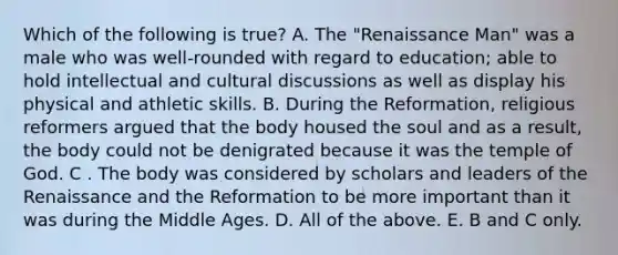 Which of the following is true? A. The "Renaissance Man" was a male who was well-rounded with regard to education; able to hold intellectual and cultural discussions as well as display his physical and athletic skills. B. During the Reformation, religious reformers argued that the body housed the soul and as a result, the body could not be denigrated because it was the temple of God. C . The body was considered by scholars and leaders of the Renaissance and the Reformation to be more important than it was during the Middle Ages. D. All of the above. E. B and C only.