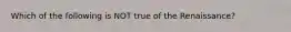 Which of the following is NOT true of the Renaissance?