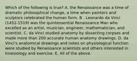 Which of the following is true? A. the Renaissance was a time of dramatic philosophical change, a time when painters and sculptors celebrated the human form. B . Leonardo da Vinci (1452-1519) was the quintessential Renaissance Man who excelled as an artist, musician, engineer, mathematician, and scientist. C. da Vinci studied anatomy by dissecting corpses and made more than 200 accurate human anatomy drawings. D. da Vinci's anatomical drawings and notes on physiological function were studied by Renaissance scientists and others interested in kinesiology and exercise. E. All of the above.