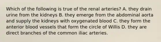 Which of the following is true of the renal arteries? A. they drain urine from the kidneys B. they emerge from the abdominal aorta and supply the kidneys with oxygenated blood C. they form the anterior blood vessels that form the circle of Willis D. they are direct branches of the common iliac arteries.