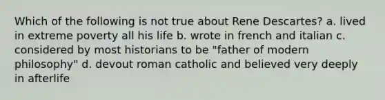 Which of the following is not true about Rene Descartes? a. lived in extreme poverty all his life b. wrote in french and italian c. considered by most historians to be "father of modern philosophy" d. devout roman catholic and believed very deeply in afterlife