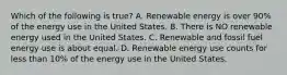 Which of the following is true? A. Renewable energy is over 90% of the energy use in the United States. B. There is NO renewable energy used in the United States. C. Renewable and fossil fuel energy use is about equal. D. Renewable energy use counts for less than 10% of the energy use in the United States.