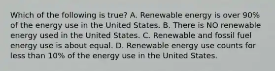 Which of the following is true? A. Renewable energy is over 90% of the energy use in the United States. B. There is NO renewable energy used in the United States. C. Renewable and fossil fuel energy use is about equal. D. Renewable energy use counts for less than 10% of the energy use in the United States.