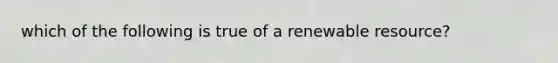 which of the following is true of a renewable resource?