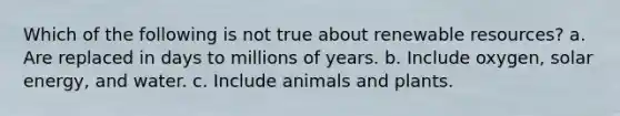 Which of the following is not true about renewable resources? a. Are replaced in days to millions of years. b. Include oxygen, solar energy, and water. c. Include animals and plants.