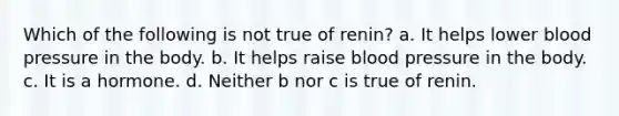 Which of the following is not true of renin? a. It helps lower blood pressure in the body. b. It helps raise blood pressure in the body. c. It is a hormone. d. Neither b nor c is true of renin.