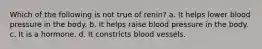 Which of the following is not true of renin? a. It helps lower blood pressure in the body. b. It helps raise blood pressure in the body. c. It is a hormone. d. It constricts blood vessels.