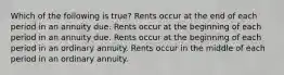 Which of the following is true? Rents occur at the end of each period in an annuity due. Rents occur at the beginning of each period in an annuity due. Rents occur at the beginning of each period in an ordinary annuity. Rents occur in the middle of each period in an ordinary annuity.