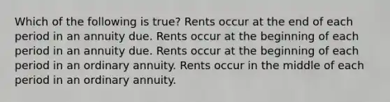 Which of the following is true? Rents occur at the end of each period in an annuity due. Rents occur at the beginning of each period in an annuity due. Rents occur at the beginning of each period in an ordinary annuity. Rents occur in the middle of each period in an ordinary annuity.