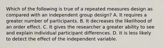 Which of the following is true of a repeated measures design as compared with an independent group design? A. It requires a greater number of participants. B. It decreases the likelihood of an order effect. C. It gives the researcher a greater ability to see and explain individual participant differences. D. It is less likely to detect the effect of the independent variable.