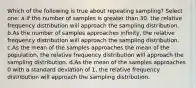 Which of the following is true about repeating sampling? Select one: a.If the number of samples is greater than 30, the relative frequency distribution will approach the sampling distribution. b.As the number of samples approaches infinity, the relative frequency distribution will approach the sampling distribution. c.As the mean of the samples approaches the mean of the population, the relative frequency distribution will approach the sampling distribution. d.As the mean of the samples approaches 0 with a standard deviation of 1, the relative frequency distribution will approach the sampling distribution.