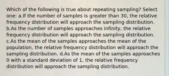 Which of the following is true about repeating sampling? Select one: a.If the number of samples is greater than 30, the relative frequency distribution will approach the sampling distribution. b.As the number of samples approaches infinity, the relative frequency distribution will approach the sampling distribution. c.As the mean of the samples approaches the mean of the population, the relative frequency distribution will approach the sampling distribution. d.As the mean of the samples approaches 0 with a standard deviation of 1, the relative frequency distribution will approach the sampling distribution.