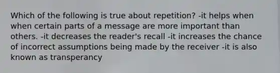 Which of the following is true about repetition? -it helps when when certain parts of a message are more important than others. -it decreases the reader's recall -it increases the chance of incorrect assumptions being made by the receiver -it is also known as transperancy