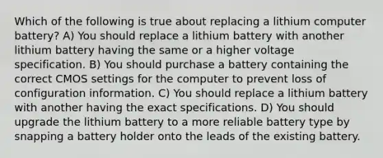 Which of the following is true about replacing a lithium computer battery? A) You should replace a lithium battery with another lithium battery having the same or a higher voltage specification. B) You should purchase a battery containing the correct CMOS settings for the computer to prevent loss of configuration information. C) You should replace a lithium battery with another having the exact specifications. D) You should upgrade the lithium battery to a more reliable battery type by snapping a battery holder onto the leads of the existing battery.