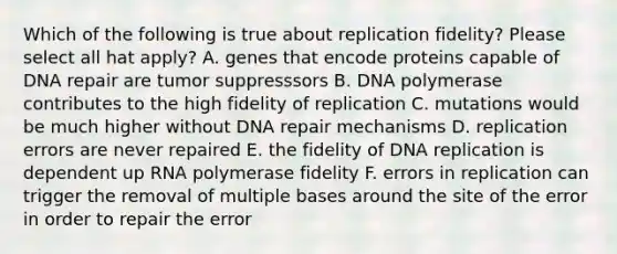 Which of the following is true about replication fidelity? Please select all hat apply? A. genes that encode proteins capable of <a href='https://www.questionai.com/knowledge/kdWJhII4NB-dna-repair' class='anchor-knowledge'>dna repair</a> are tumor suppresssors B. DNA polymerase contributes to the high fidelity of replication C. mutations would be much higher without DNA repair mechanisms D. replication errors are never repaired E. the fidelity of <a href='https://www.questionai.com/knowledge/kofV2VQU2J-dna-replication' class='anchor-knowledge'>dna replication</a> is dependent up RNA polymerase fidelity F. errors in replication can trigger the removal of multiple bases around the site of the error in order to repair the error