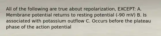 All of the following are true about repolarization, EXCEPT: A. Membrane potential returns to resting potential (-90 mV) B. Is associated with potassium outflow C. Occurs before the plateau phase of the action potential