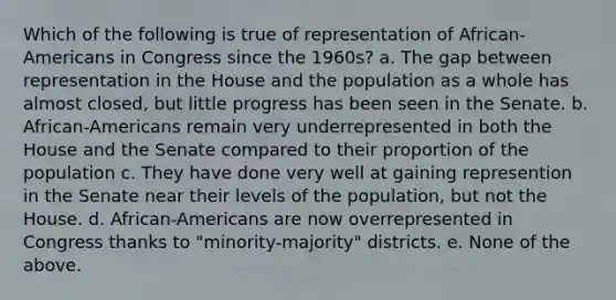 Which of the following is true of representation of African-Americans in Congress since the 1960s? a. The gap between representation in the House and the population as a whole has almost closed, but little progress has been seen in the Senate. b. African-Americans remain very underrepresented in both the House and the Senate compared to their proportion of the population c. They have done very well at gaining represention in the Senate near their levels of the population, but not the House. d. African-Americans are now overrepresented in Congress thanks to "minority-majority" districts. e. None of the above.