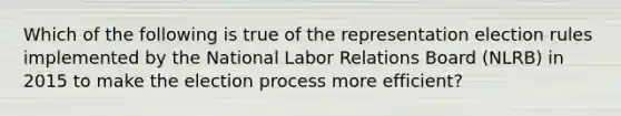 Which of the following is true of the representation election rules implemented by the National Labor Relations Board (NLRB) in 2015 to make the election process more efficient?