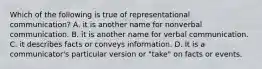 Which of the following is true of representational communication? A. it is another name for nonverbal communication. B. it is another name for verbal communication. C. it describes facts or conveys information. D. It is a communicator's particular version or "take" on facts or events.