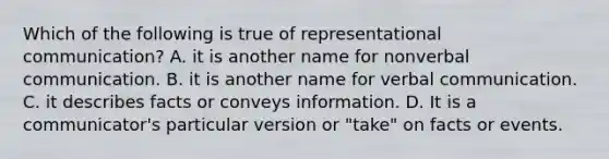 Which of the following is true of representational communication? A. it is another name for nonverbal communication. B. it is another name for verbal communication. C. it describes facts or conveys information. D. It is a communicator's particular version or "take" on facts or events.