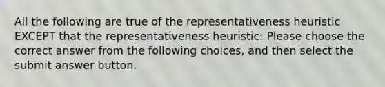 All the following are true of the representativeness heuristic EXCEPT that the representativeness heuristic: Please choose the correct answer from the following choices, and then select the submit answer button.