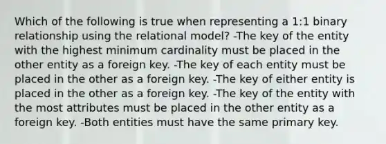 Which of the following is true when representing a 1:1 binary relationship using the relational model? -The key of the entity with the highest minimum cardinality must be placed in the other entity as a foreign key. -The key of each entity must be placed in the other as a foreign key. -The key of either entity is placed in the other as a foreign key. -The key of the entity with the most attributes must be placed in the other entity as a foreign key. -Both entities must have the same primary key.