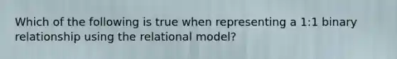 Which of the following is true when representing a 1:1 binary relationship using the relational model?