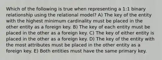 Which of the following is true when representing a 1:1 binary relationship using the relational model? A) The key of the entity with the highest minimum cardinality must be placed in the other entity as a foreign key. B) The key of each entity must be placed in the other as a foreign key. C) The key of either entity is placed in the other as a foreign key. D) The key of the entity with the most attributes must be placed in the other entity as a foreign key. E) Both entities must have the same primary key.