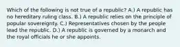 Which of the following is not true of a republic? A.) A republic has no hereditary ruling class. B.) A republic relies on the principle of popular sovereignty. C.) Representatives chosen by the people lead the republic. D.) A republic is governed by a monarch and the royal officials he or she appoints.