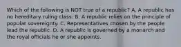 Which of the following is NOT true of a republic? A. A republic has no hereditary ruling class. B. A republic relies on the principle of popular sovereignty. C. Representatives chosen by the people lead the republic. D. A republic is governed by a monarch and the royal officials he or she appoints.