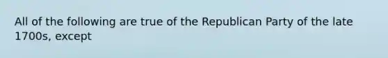 All of the following are true of the Republican Party of the late 1700s, except