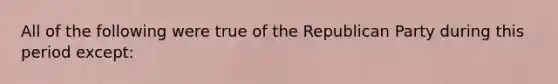 All of the following were true of the Republican Party during this period except: